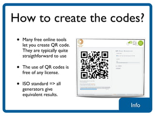 How to create the codes?
 •   Many free online tools
     let you create QR code.
     They are typically quite
     straigthforward to use

 •   The use of QR codes is
     free of any license.

 •   ISO standard => all
     generators give
     equivalent results.

                                Info
 