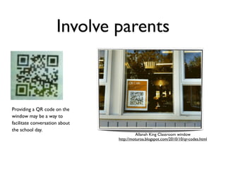 Involve parents



Providing a QR code on the
window may be a way to
facilitate conversation about
the school day.
                                         Allanah King Classroom window
                                http://moturoa.blogspot.com/2010/10/qr-codes.html
 