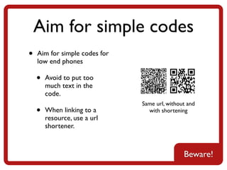 Aim for simple codes
•   Aim for simple codes for
    low end phones

    •   Avoid to put too
        much text in the
        code.
                               Same url, without and
    •   When linking to a        with shortening
        resource, use a url
        shortener.



                                               Beware!
 