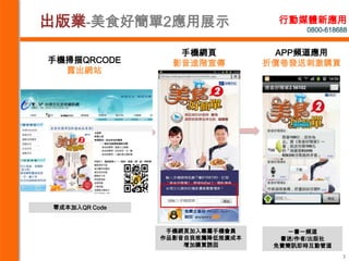出版業-美食好簡單2應用展示                    行動媒體新應用
                                       0800-618688


                   手機網頁           APP頻道應用
手機掃描QRCODE        影音進階宣傳         折價卷發送刺激購買
  露出網站




 零成本加入QR Code



                 手機網頁加入專屬手機會員       一書一頻道
                作品影音自我推薦降低推廣成本     書迷/作者/出版社
                    增加購買誘因        免費簡訊即時互動管道
                                                3
 