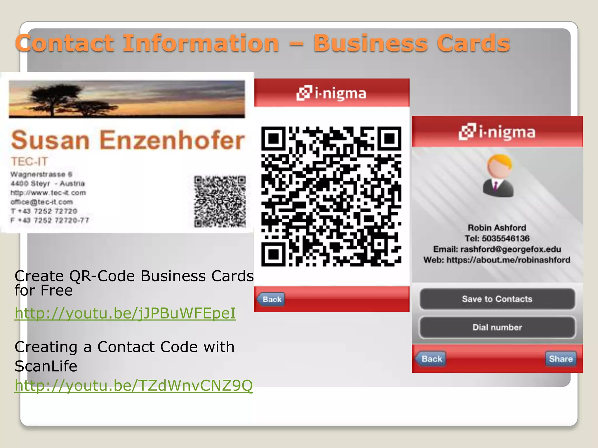 Contact Information – Business Cards




Create QR-Code Business Cards
for Free
http://youtu.be/jJPBuWFEpeI

Creating a Contact Code with
ScanLife
http://youtu.be/TZdWnvCNZ9Q
 