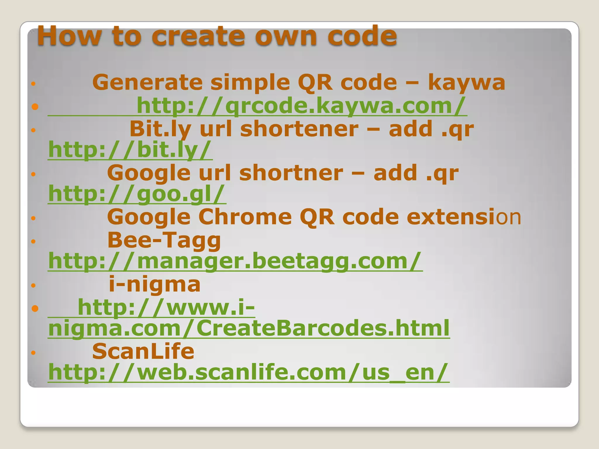 How to create own code
•       Generate simple QR code – kaywa
           http://qrcode.kaywa.com/
•          Bit.ly url shortener – add .qr
    http://bit.ly/
•        Google url shortner – add .qr
    http://goo.gl/
•        Google Chrome QR code extension
•        Bee-Tagg
    http://manager.beetagg.com/
•        i-nigma
     http://www.i-
    nigma.com/CreateBarcodes.html
•       ScanLife
    http://web.scanlife.com/us_en/
 
