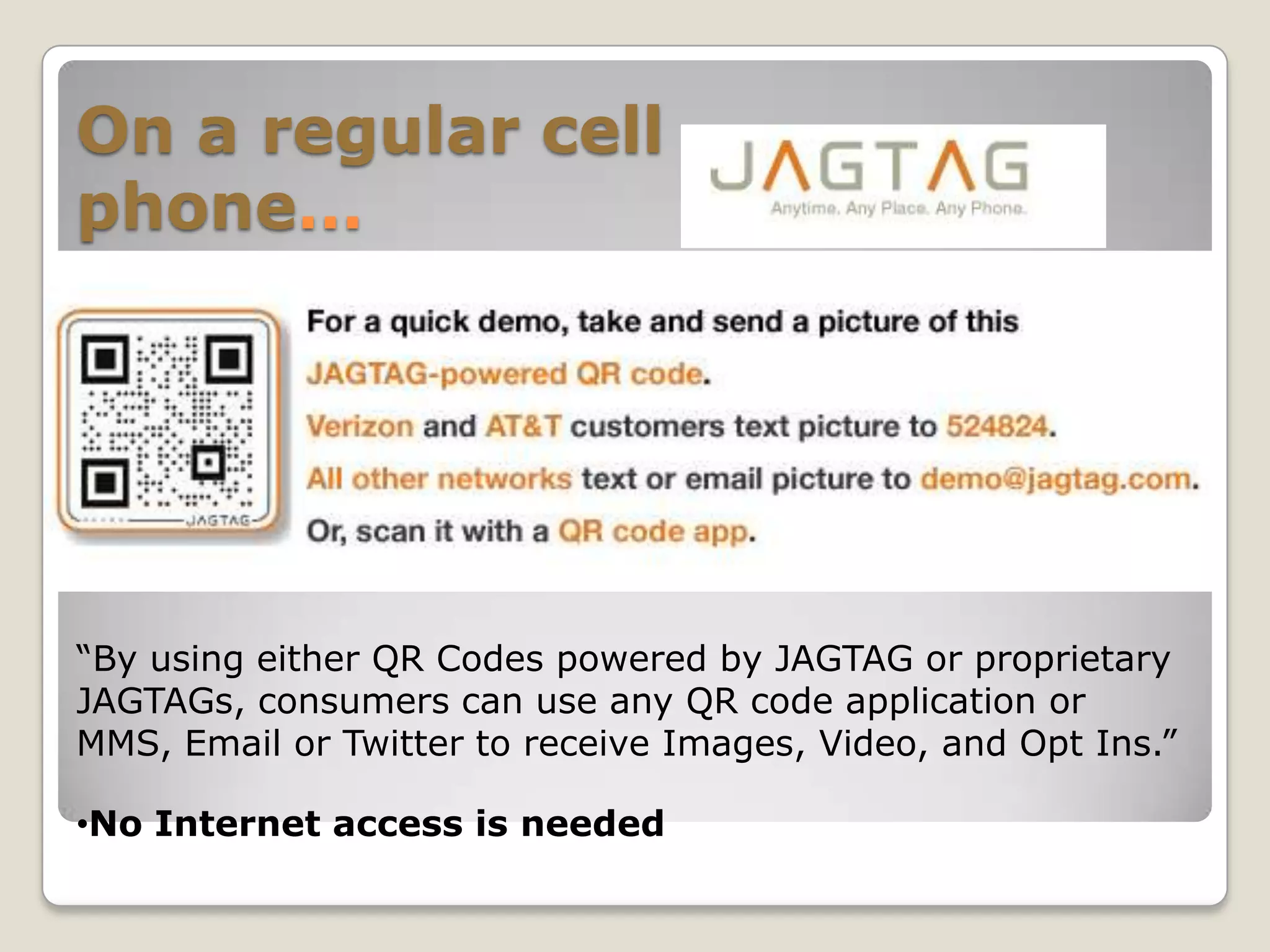 On a regular cell
phone…




“By using either QR Codes powered by JAGTAG or proprietary
JAGTAGs, consumers can use any QR code application or
MMS, Email or Twitter to receive Images, Video, and Opt Ins.”

•No Internet access is needed
 