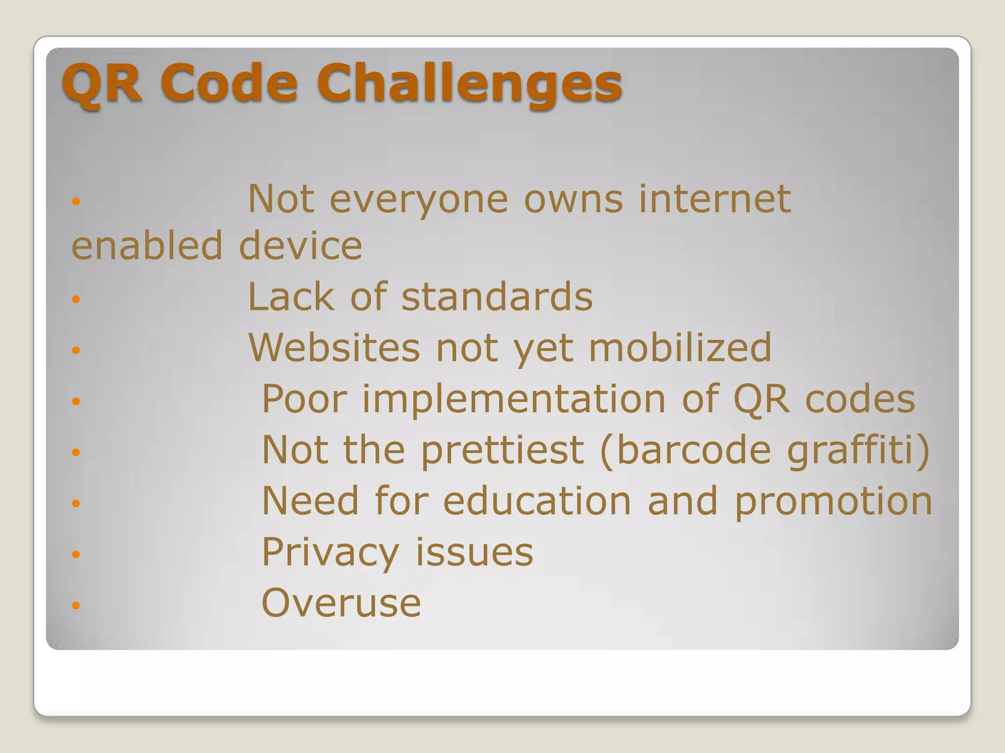 QR Code Challenges

•       Not everyone owns internet
enabled device
•       Lack of standards
•       Websites not yet mobilized
•        Poor implementation of QR codes
•        Not the prettiest (barcode graffiti)
•        Need for education and promotion
•        Privacy issues
•        Overuse
 