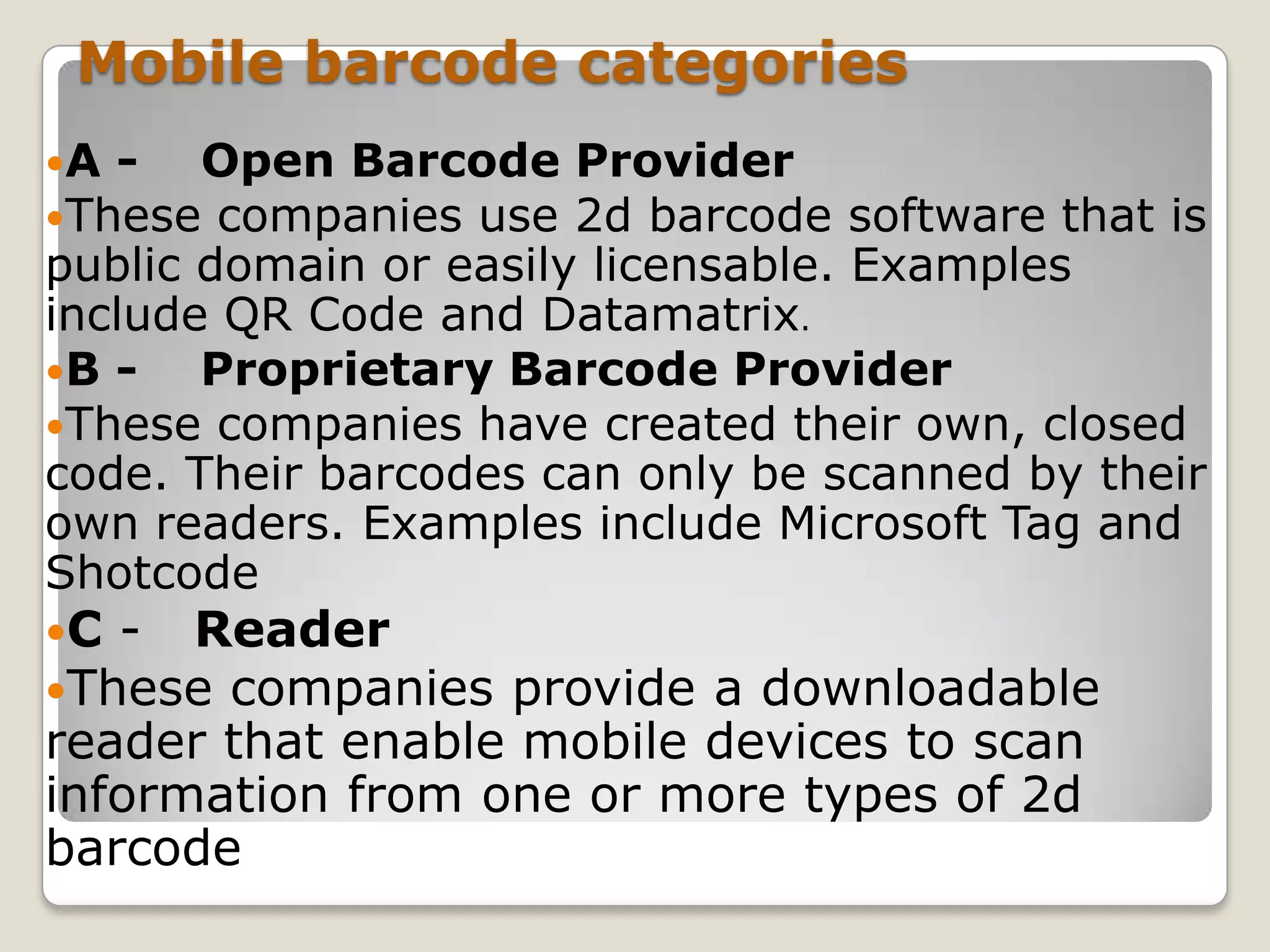 Mobile barcode categories
A -  Open Barcode     Provider
These companies use   2d barcode software that is
public domain or easily licensable. Examples
include QR Code and Datamatrix.
B -   Proprietary Barcode Provider
These companies have created their own, closed
code. Their barcodes can only be scanned by their
own readers. Examples include Microsoft Tag and
Shotcode
C - Reader
These companies  provide a downloadable
reader that enable mobile devices to scan
information from one or more types of 2d
barcode
 
