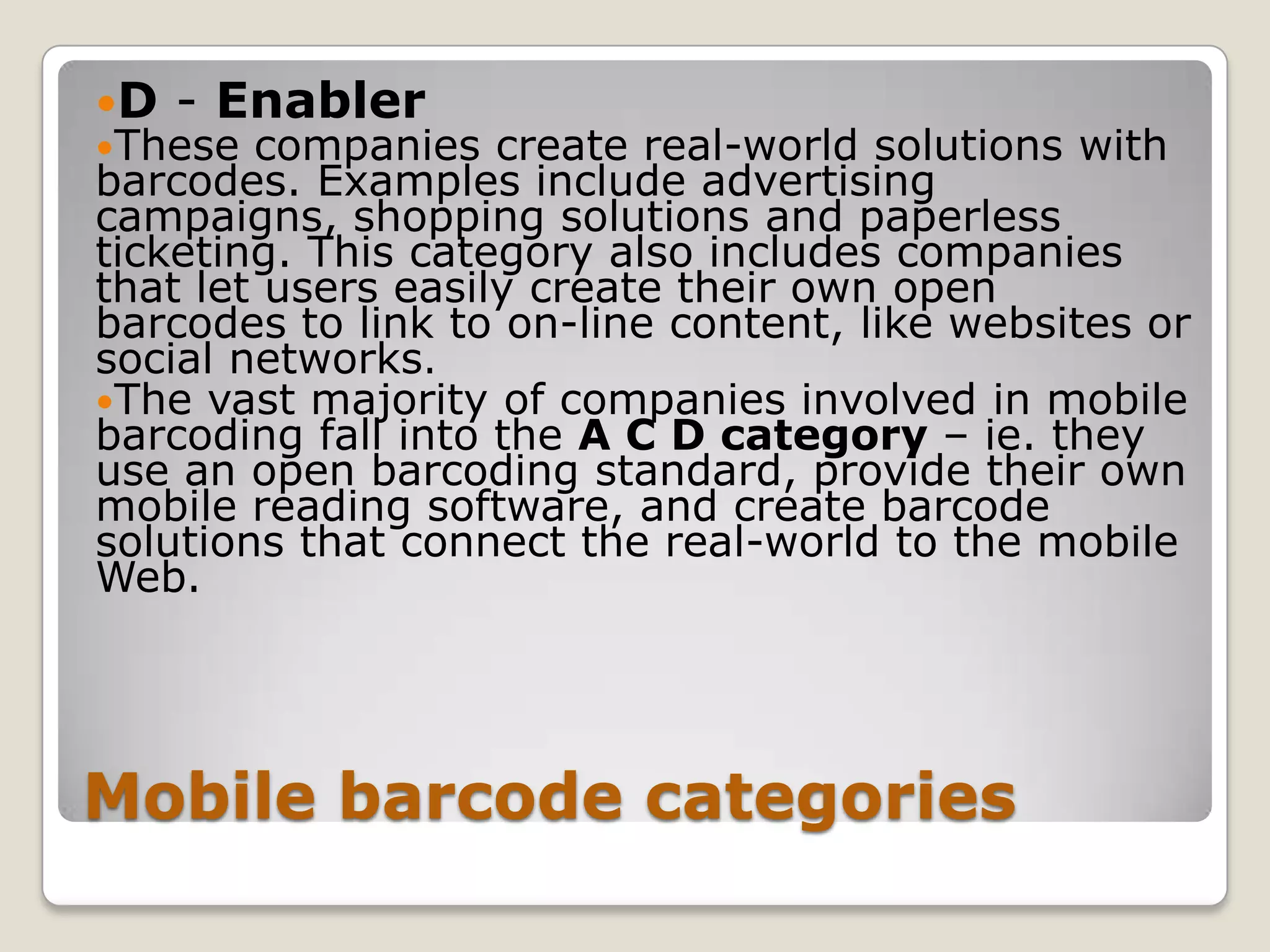 D   - Enabler
These  companies create real-world solutions with
barcodes. Examples include advertising
campaigns, shopping solutions and paperless
ticketing. This category also includes companies
that let users easily create their own open
barcodes to link to on-line content, like websites or
social networks.
The vast majority of companies involved in mobile
barcoding fall into the A C D category – ie. they
use an open barcoding standard, provide their own
mobile reading software, and create barcode
solutions that connect the real-world to the mobile
Web.




Mobile barcode categories
 