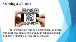 Scanning a QR code

The information is read by a mobile phone equipped
with a QR code reader, which works in conjunction with
the phone's camera to decode the information.

 