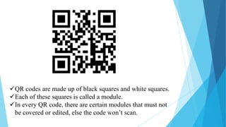QR codes are made up of black squares and white squares.
Each of these squares is called a module.
In every QR code, there are certain modules that must not
be covered or edited, else the code won’t scan.

 