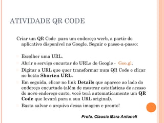 Profa. Clausia Mara Antoneli
ATIVIDADE QR CODE
Criar um QR Code para um endereço werb, a partir do
aplicativo disponível no Google. Seguir o passo-a-passo:
 Escolher uma URL.
 Abrir o serviço encurtar do URLs do Google - Goo.gl.
 Digitar a URL que quer transformar num QR Code e clicar
no botão Shorten URL.
 Em seguida, clicar no link Details que aparece ao lado do
endereço encurtado (além de mostrar estatísticas de acesso
do novo endereço curto, você terá automaticamente um QR
Code que levará para a sua URL original).
 Basta salvar o arquivo dessa imagem e pronto!
 