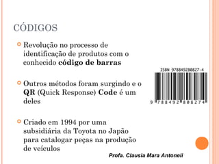 Profa. Clausia Mara Antoneli
CÓDIGOS
 Revolução no processo de
identificação de produtos com o
conhecido código de barras
 Outros métodos foram surgindo e o
QR (Quick Response) Code é um
deles
 Criado em 1994 por uma
subsidiária da Toyota no Japão
para catalogar peças na produção
de veículos
 