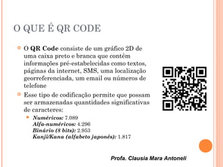 Profa. Clausia Mara Antoneli
O QUE É QR CODE
 O QR Code consiste de um gráfico 2D de
uma caixa preto e branca que contém
informações pré-estabelecidas como textos,
páginas da internet, SMS, uma localização 
georreferenciada, um email ou números de
telefone
 Esse tipo de codificação permite que possam
ser armazenadas quantidades significativas
de caracteres:
 Numéricos: 7.089
Alfa-numéricos: 4.296
Binário (8 bits): 2.953
Kanji/Kana (alfabeto japonês): 1.817
 