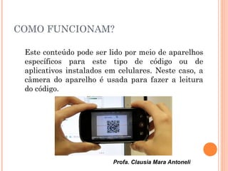 Profa. Clausia Mara Antoneli
COMO FUNCIONAM?
Este conteúdo pode ser lido por meio de aparelhos
específicos para este tipo de código ou de
aplicativos instalados em celulares. Neste caso, a
câmera do aparelho é usada para fazer a leitura
do código.
 