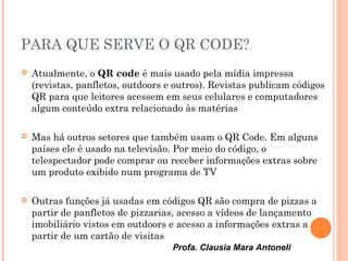 Profa. Clausia Mara Antoneli
PARA QUE SERVE O QR CODE?
 Atualmente, o QR code é mais usado pela mídia impressa
(revistas, panfletos, outdoors e outros). Revistas publicam códigos
QR para que leitores acessem em seus celulares e computadores
algum conteúdo extra relacionado às matérias
 Mas há outros setores que também usam o QR Code. Em alguns
países ele é usado na televisão. Por meio do código, o
telespectador pode comprar ou receber informações extras sobre
um produto exibido num programa de TV
 Outras funções já usadas em códigos QR são compra de pizzas a
partir de panfletos de pizzarias, acesso a vídeos de lançamento
imobiliário vistos em outdoors e acesso a informações extras a
partir de um cartão de visitas
 