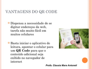 Profa. Clausia Mara Antoneli
VANTAGENS DO QR CODE
 Dispensa a necessidade de se
digitar endereços da web,
tarefa não muito fácil em
muitos celulares
 Basta iniciar o aplicativo de
leitura, apontar o celular para
um QR Code para que o
conteúdo adicional seja
exibido no navegador de
internet
 