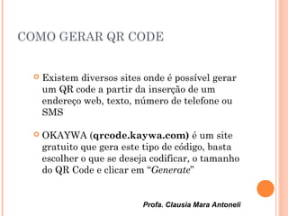 Profa. Clausia Mara Antoneli
COMO GERAR QR CODE
 Existem diversos sites onde é possível gerar
um QR code a partir da inserção de um
endereço web, texto, número de telefone ou
SMS
 OKAYWA (qrcode.kaywa.com) é um site
gratuito que gera este tipo de código, basta
escolher o que se deseja codificar, o tamanho
do QR Code e clicar em “Generate”
 