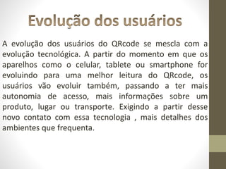 A evolução dos usuários do QRcode se mescla com a
evolução tecnológica. A partir do momento em que os
aparelhos como o celular, tablete ou smartphone for
evoluindo para uma melhor leitura do QRcode, os
usuários vão evoluir também, passando a ter mais
autonomia de acesso, mais informações sobre um
produto, lugar ou transporte. Exigindo a partir desse
novo contato com essa tecnologia , mais detalhes dos
ambientes que frequenta.
 