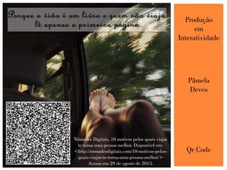Produção
em
Interatividade
Pâmela
Deves
Qr Code
Nômades Digitais, 10 motivos pelos quais viajar
te torna uma pessoa melhor. Disponível em:
<http://nomadesdigitais.com/10-motivos-pelos-
quais-viajar-te-torna-uma-pessoa-melhor/>
Acesso em 29 de agosto de 2015.
 