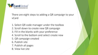 There are eight steps to adding a QR campaign to your
vCard
1. Select QR code manager under the toolbox
2. Scroll down to create new QR campaign
3. Fill in the blanks with your preference
4. Scroll to the bottom and select create new
5. QR campaign created
6. Publish site
7. Publish all pages
8. View live site
 