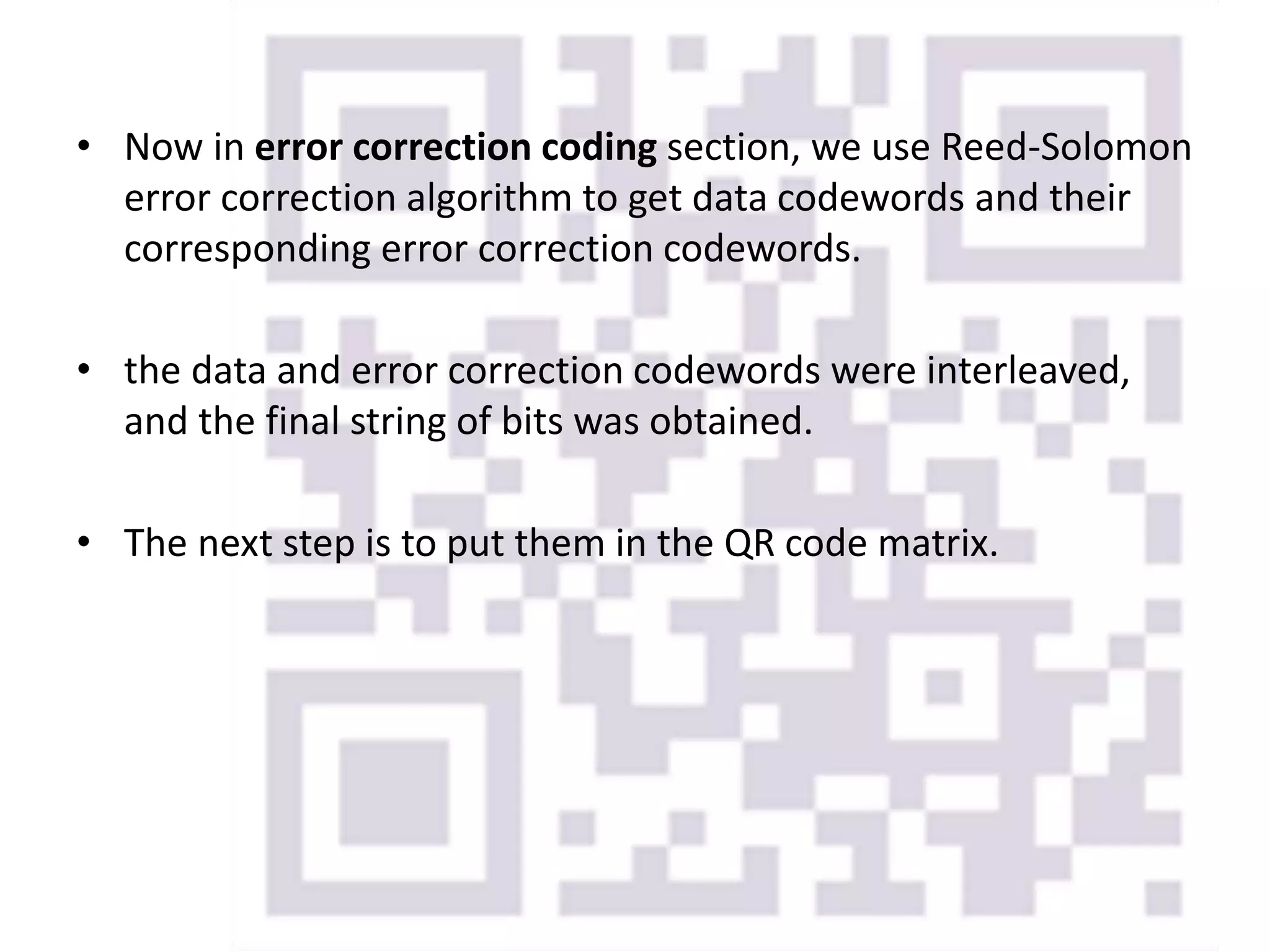 • Now in error correction coding section, we use Reed-Solomon
error correction algorithm to get data codewords and their
corresponding error correction codewords.
• the data and error correction codewords were interleaved,
and the final string of bits was obtained.
• The next step is to put them in the QR code matrix.
 