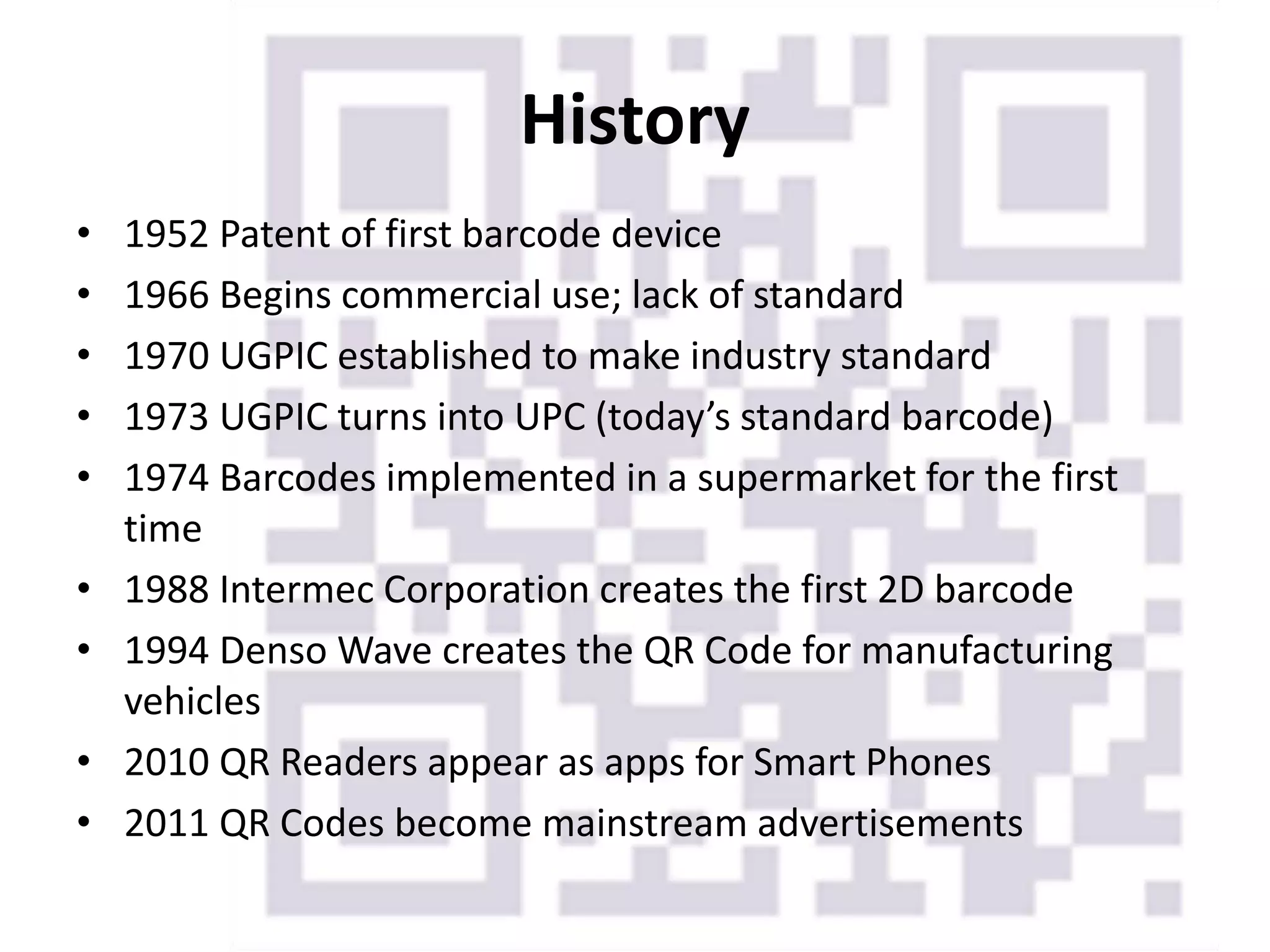 History
• 1952 Patent of first barcode device
• 1966 Begins commercial use; lack of standard
• 1970 UGPIC established to make industry standard
• 1973 UGPIC turns into UPC (today’s standard barcode)
• 1974 Barcodes implemented in a supermarket for the first
time
• 1988 Intermec Corporation creates the first 2D barcode
• 1994 Denso Wave creates the QR Code for manufacturing
vehicles
• 2010 QR Readers appear as apps for Smart Phones
• 2011 QR Codes become mainstream advertisements
 