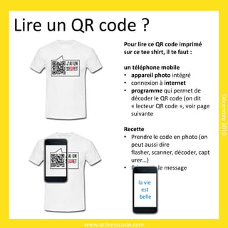 Lire un QR code ?
                    Pour lire ce QR code imprimé
                    sur ce tee shirt, il te faut :

                    un téléphone mobile
                    • appareil photo intégré
                    • connexion à internet
                    • programme qui permet de




                                                        Décembre 2010
                      décoder le QR code (on dit
                      « lecteur QR code », voir page
                      suivante

                    Recette
                    • Prendre le code en photo (on
                      peut aussi dire
                      flasher, scanner, décoder, capt
                      urer…)
                    • Découvrir le message

                         la vie
                           est
                          belle



        www.qrdresscode.com
 