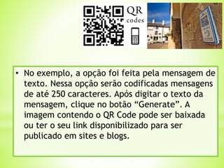 • No exemplo, a opção foi feita pela mensagem de
texto. Nessa opção serão codificadas mensagens
de até 250 caracteres. Após digitar o texto da
mensagem, clique no botão “Generate”. A
imagem contendo o QR Code pode ser baixada
ou ter o seu link disponibilizado para ser
publicado em sites e blogs.
 