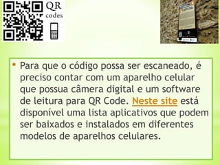 • Para que o código possa ser escaneado, é
preciso contar com um aparelho celular
que possua câmera digital e um software
de leitura para QR Code. Neste site está
disponível uma lista aplicativos que podem
ser baixados e instalados em diferentes
modelos de aparelhos celulares.
 