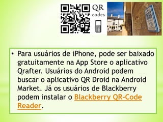 • Para usuários de iPhone, pode ser baixado
gratuitamente na App Store o aplicativo
Qrafter. Usuários do Android podem
buscar o aplicativo QR Droid na Android
Market. Já os usuários de Blackberry
podem instalar o Blackberry QR-Code
Reader.
 