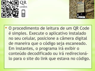 • O procedimento de leitura de um QR Code
é simples. Execute o aplicativo instalado
no seu celular, posicione a câmera digital
de maneira que o código seja escaneado.
Em instantes, o programa irá exibir o
conteúdo decodificado ou irá redirecioná-
lo para o site do link que estava no código.
 