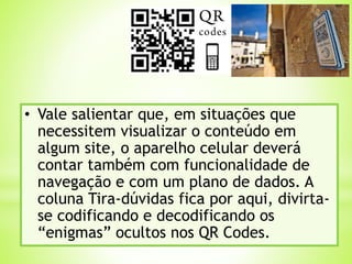 • Vale salientar que, em situações que
necessitem visualizar o conteúdo em
algum site, o aparelho celular deverá
contar também com funcionalidade de
navegação e com um plano de dados. A
coluna Tira-dúvidas fica por aqui, divirta-
se codificando e decodificando os
“enigmas” ocultos nos QR Codes.
 