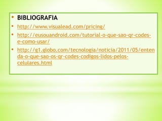 • BIBLIOGRAFIA
• http://www.visualead.com/pricing/
• http://eusouandroid.com/tutorial-o-que-sao-qr-codes-
e-como-usar/
• http://g1.globo.com/tecnologia/noticia/2011/05/enten
da-o-que-sao-os-qr-codes-codigos-lidos-pelos-
celulares.html
 
