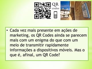 • Cada vez mais presente em ações de
marketing, os QR Codes ainda se parecem
mais com um enigma do que com um
meio de transmitir rapidamente
informações a dispositivos móveis. Mas o
que é, afinal, um QR Code?
 