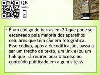 • É um código de barras em 2D que pode ser
escaneado pela maioria dos aparelhos
celulares que têm câmera fotográfica.
Esse código, após a decodificação, passa a
ser um trecho de texto, um link e/ou um
link que irá redirecionar o acesso ao
conteúdo publicado em algum site.ss
 