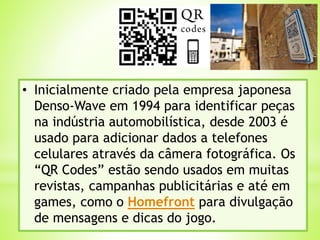 • Inicialmente criado pela empresa japonesa
Denso-Wave em 1994 para identificar peças
na indústria automobilística, desde 2003 é
usado para adicionar dados a telefones
celulares através da câmera fotográfica. Os
“QR Codes” estão sendo usados em muitas
revistas, campanhas publicitárias e até em
games, como o Homefront para divulgação
de mensagens e dicas do jogo.
 