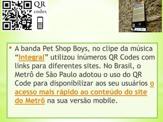 • A banda Pet Shop Boys, no clipe da música
“Integral” utilizou inúmeros QR Codes com
links para diferentes sites. No Brasil, o
Metrô de São Paulo adotou o uso do QR
Code para disponibilizar aos seu usuários o
acesso mais rápido ao conteúdo do site
do Metrô na sua versão mobile.
 