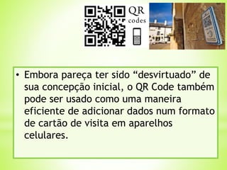 • Embora pareça ter sido “desvirtuado” de
sua concepção inicial, o QR Code também
pode ser usado como uma maneira
eficiente de adicionar dados num formato
de cartão de visita em aparelhos
celulares.
 