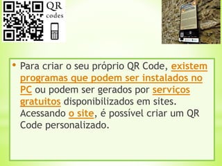 • Para criar o seu próprio QR Code, existem
programas que podem ser instalados no
PC ou podem ser gerados por serviços
gratuitos disponibilizados em sites.
Acessando o site, é possível criar um QR
Code personalizado.
 