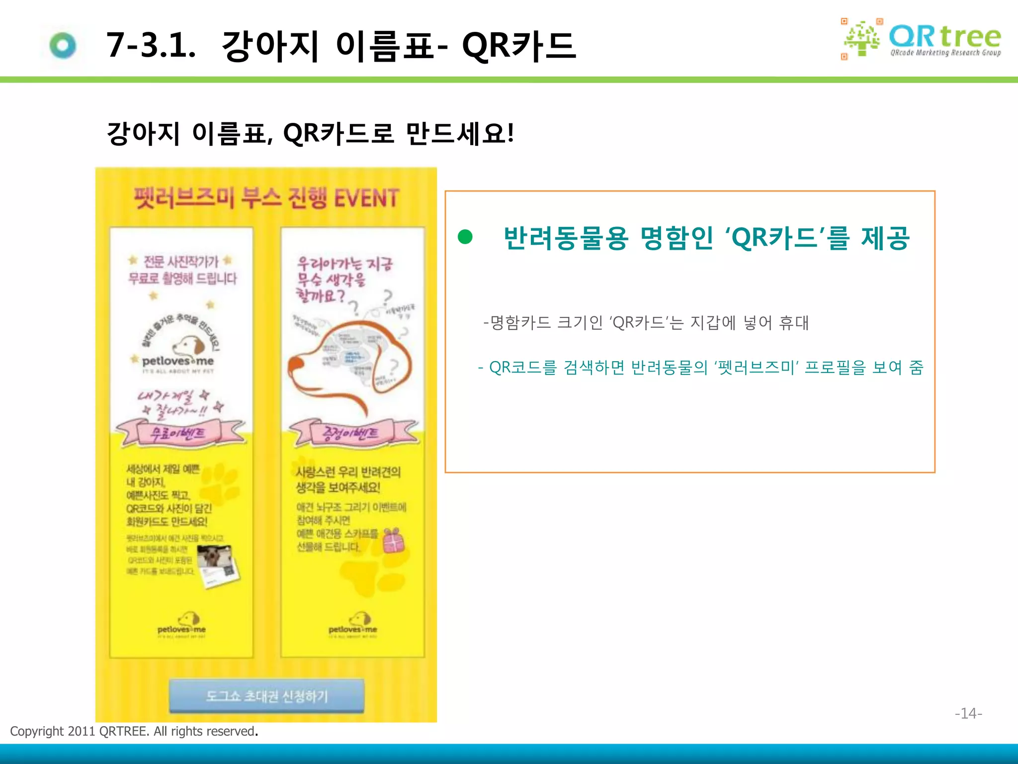 7-3.1. 강아지 이름표- QR카드

                강아지 이름표, QR카드로 만드세요!



                                                   반려동물용 명함인 „QR카드‟를 제공


                                                  -명함카드 크기인 ‘QR카드’는 지갑에 넣어 휴대

                                                  - QR코드를 검색하면 반려동물의 ‘펫러브즈미’ 프로필을 보여 줌




                                                                                         -14-
Copyright 2011 QRTREE. All rights reserved.
 