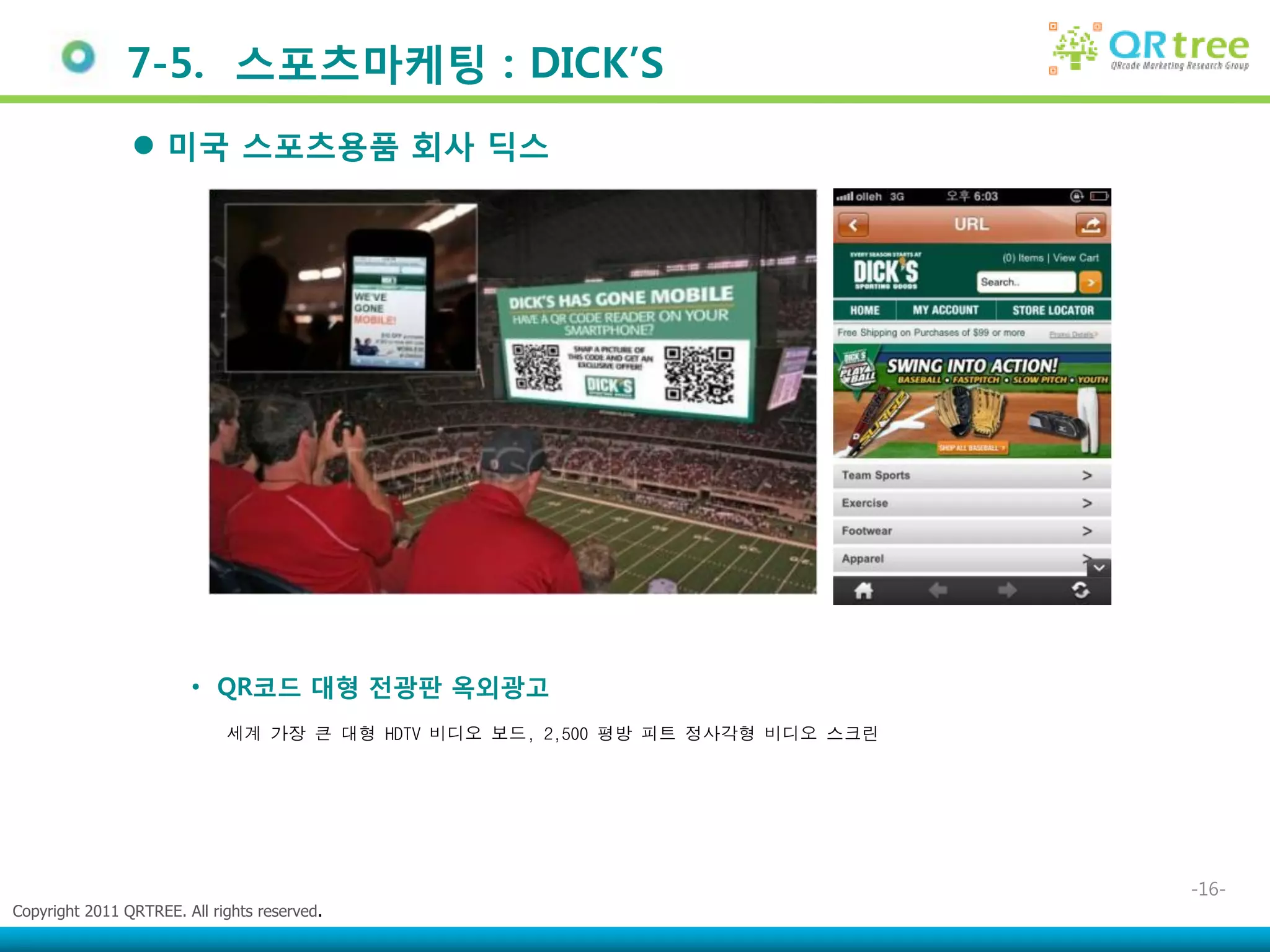 7-5. 스포츠마케팅 : DICK‟S
                 미국 스포츠용품 회사 딕스




                        • QR코드 대형 젂광판 옥외광고
                             세계 가장 큰 대형 HDTV 비디오 보드, 2,500 평방 피트 정사각형 비디오 스크린




                                                                                -16-
Copyright 2011 QRTREE. All rights reserved.
 