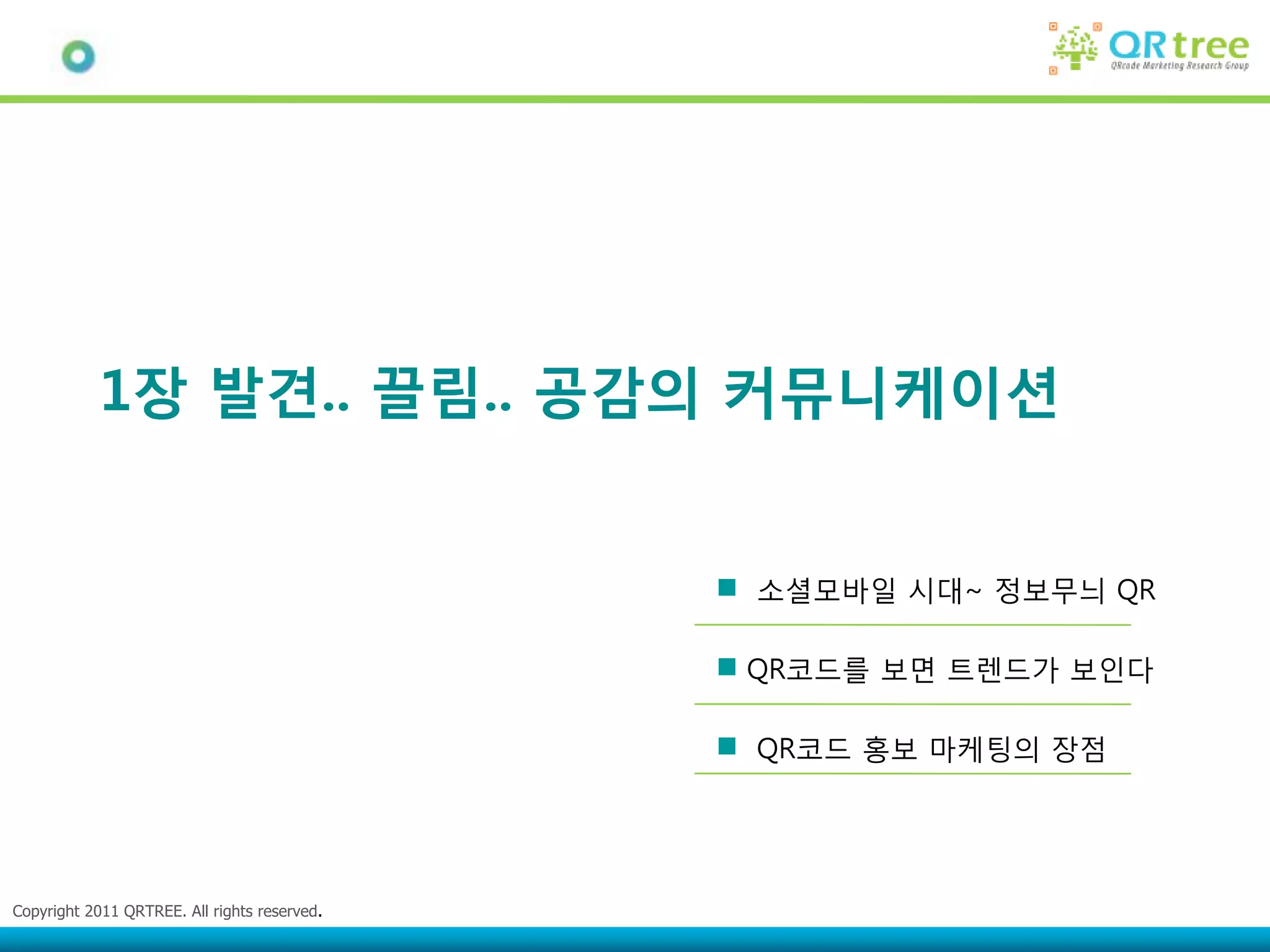 1장 발견.. 끌림.. 공감의 커뮤니케이션


                                              소셜모바일 시대~ 정보무늬 QR

                                              QR코드를 보면 트렌드가 보인다

                                              QR코드 홍보 마케팅의 장점




Copyright 2011 QRTREE. All rights reserved.
 