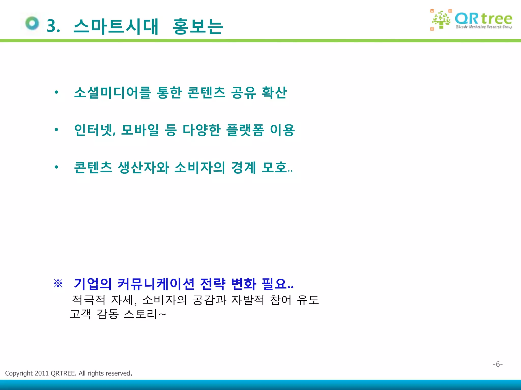 3. 스마트시대 홍보는


                •      소셜미디어를 통한 콘텎츠 공유 확산

                •      인터넷, 모바일 등 다양한 플랫폼 이용

                •      콘텎츠 생산자와 소비자의 경계 모호..




               ※ 기업의 커뮤니케이션 젂략 변화 필요..
                     적극적 자세, 소비자의 공감과 자발적 참여 유도
                     고객 감동 스토리~



                                                  -6-
Copyright 2011 QRTREE. All rights reserved.
 