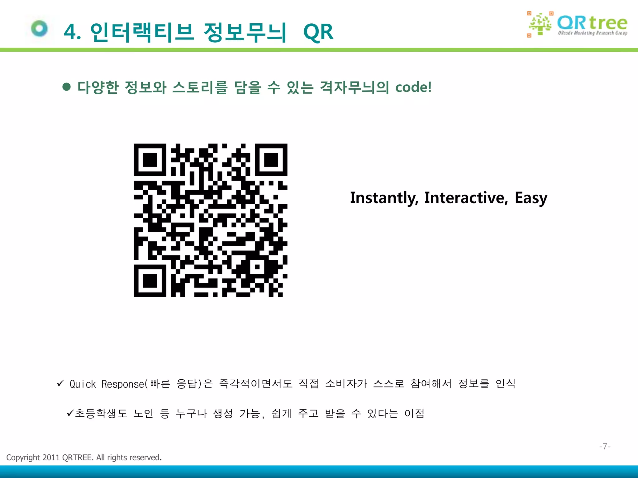 4. 인터랙티브 정보무늬 QR

                다양한 정보와 스토리를 담을 수 있는 격자무늬의 code!




                                                Instantly, Interactive, Easy




              Quick Response(빠른 응답)은 즉각적이면서도 직접 소비자가 스스로 참여해서 정보를 인식

                초등학생도 노인 등 누구나 생성 가능, 쉽게 주고 받을 수 있다는 이점


                                                                               -7-
Copyright 2011 QRTREE. All rights reserved.
 