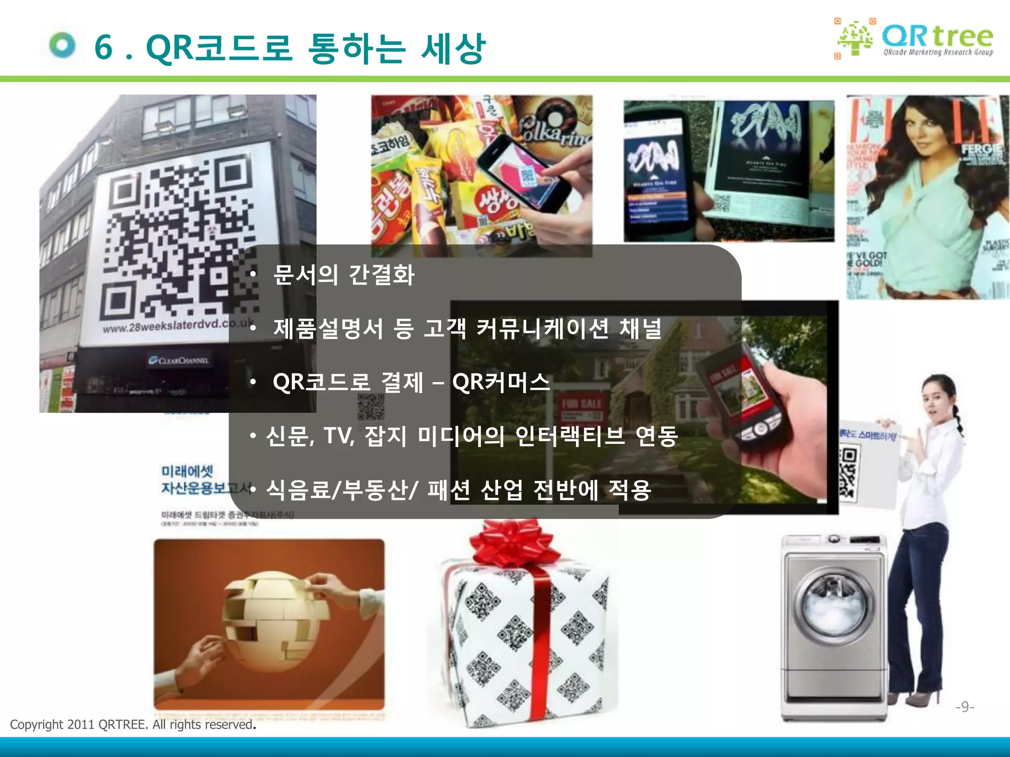 6 . QR코드로 통하는 세상




                                         • 문서의 간결화

                                         • 제품설명서 등 고객 커뮤니케이션 채널

                                         • QR코드로 결제 – QR커머스

                                         • 싞문, TV, 잡지 미디어의 인터랙티브 연동

                                         • 식음료/부동산/ 패션 산업 젂반에 적용




                                                                      -9-
Copyright 2011 QRTREE. All rights reserved.
 