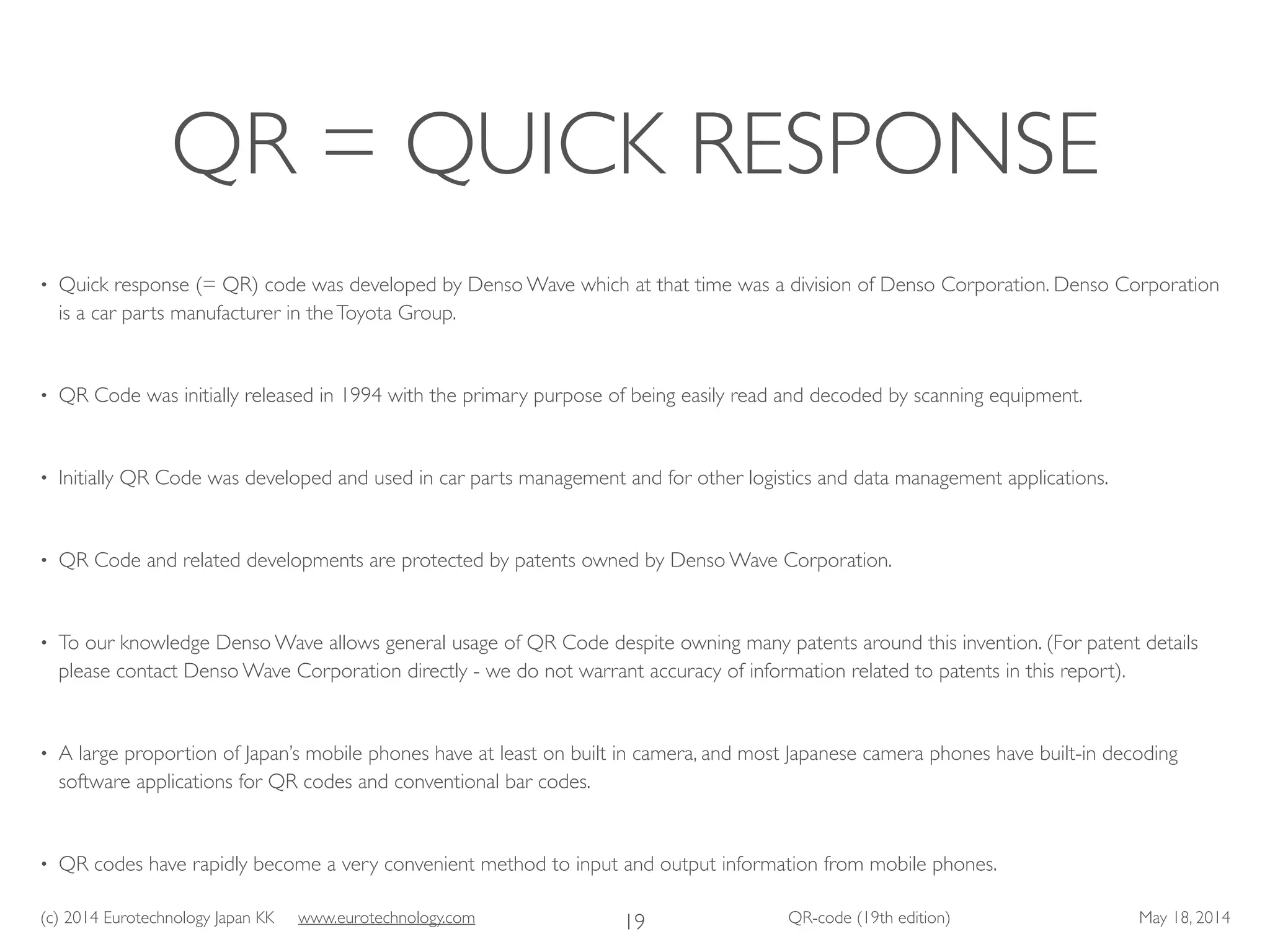 (c) 2014 Eurotechnology Japan KK www.eurotechnology.com QR-code (19th edition) May 18, 2014
QR = QUICK RESPONSE
• Quick response (= QR) code was developed by Denso Wave which at that time was a division of Denso Corporation. Denso Corporation
is a car parts manufacturer in theToyota Group.	

• QR Code was initially released in 1994 with the primary purpose of being easily read and decoded by scanning equipment.	

• Initially QR Code was developed and used in car parts management and for other logistics and data management applications.	

• QR Code and related developments are protected by patents owned by Denso Wave Corporation.	

• To our knowledge Denso Wave allows general usage of QR Code despite owning many patents around this invention. (For patent details
please contact Denso Wave Corporation directly - we do not warrant accuracy of information related to patents in this report).	

• A large proportion of Japan’s mobile phones have at least on built in camera, and most Japanese camera phones have built-in decoding
software applications for QR codes and conventional bar codes.	

• QR codes have rapidly become a very convenient method to input and output information from mobile phones.
19
 