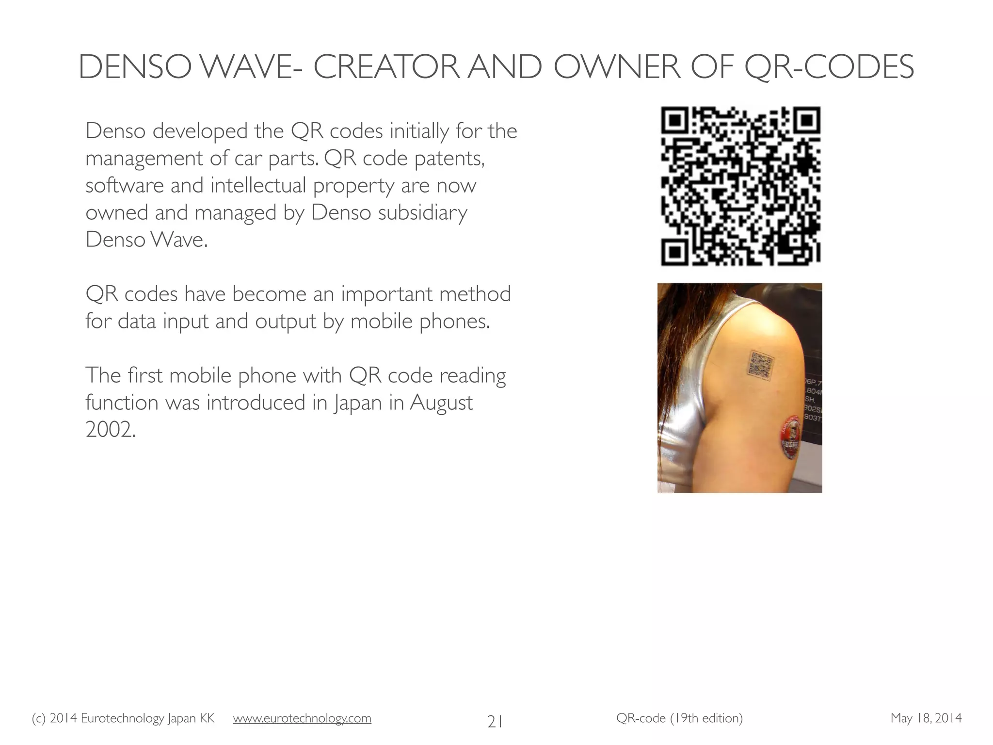 (c) 2014 Eurotechnology Japan KK www.eurotechnology.com QR-code (19th edition) May 18, 2014
DENSO WAVE- CREATOR AND OWNER OF QR-CODES
21
Denso developed the QR codes initially for the
management of car parts. QR code patents,
software and intellectual property are now
owned and managed by Denso subsidiary
Denso Wave.	

!
QR codes have become an important method
for data input and output by mobile phones.	

!
The ﬁrst mobile phone with QR code reading
function was introduced in Japan in August
2002.
 