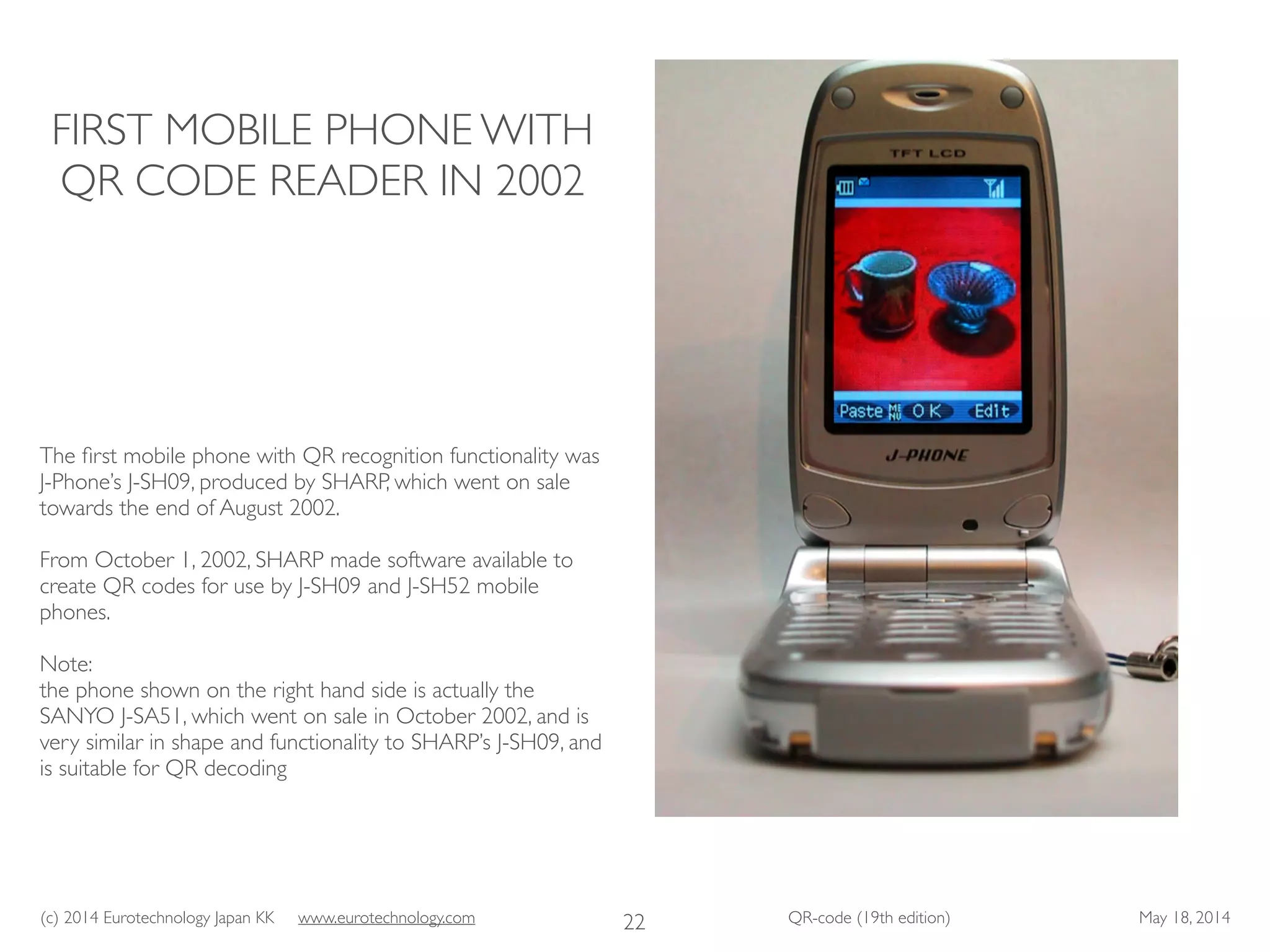(c) 2014 Eurotechnology Japan KK www.eurotechnology.com QR-code (19th edition) May 18, 2014
FIRST MOBILE PHONE WITH
QR CODE READER IN 2002
The ﬁrst mobile phone with QR recognition functionality was
J-Phone’s J-SH09, produced by SHARP, which went on sale
towards the end of August 2002.	

!
From October 1, 2002, SHARP made software available to
create QR codes for use by J-SH09 and J-SH52 mobile
phones.	

!
Note: 	

the phone shown on the right hand side is actually the
SANYO J-SA51, which went on sale in October 2002, and is
very similar in shape and functionality to SHARP’s J-SH09, and
is suitable for QR decoding	

22
 