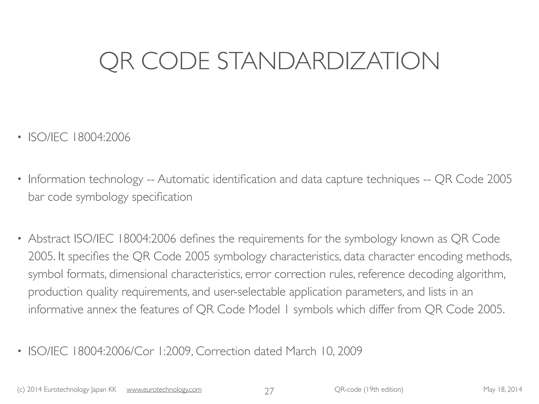 (c) 2014 Eurotechnology Japan KK www.eurotechnology.com QR-code (19th edition) May 18, 2014
QR CODE STANDARDIZATION
• ISO/IEC 18004:2006	

• Information technology -- Automatic identiﬁcation and data capture techniques -- QR Code 2005
bar code symbology speciﬁcation	

• Abstract ISO/IEC 18004:2006 deﬁnes the requirements for the symbology known as QR Code
2005. It speciﬁes the QR Code 2005 symbology characteristics, data character encoding methods,
symbol formats, dimensional characteristics, error correction rules, reference decoding algorithm,
production quality requirements, and user-selectable application parameters, and lists in an
informative annex the features of QR Code Model 1 symbols which differ from QR Code 2005.	

• ISO/IEC 18004:2006/Cor 1:2009, Correction dated March 10, 2009
27
 
