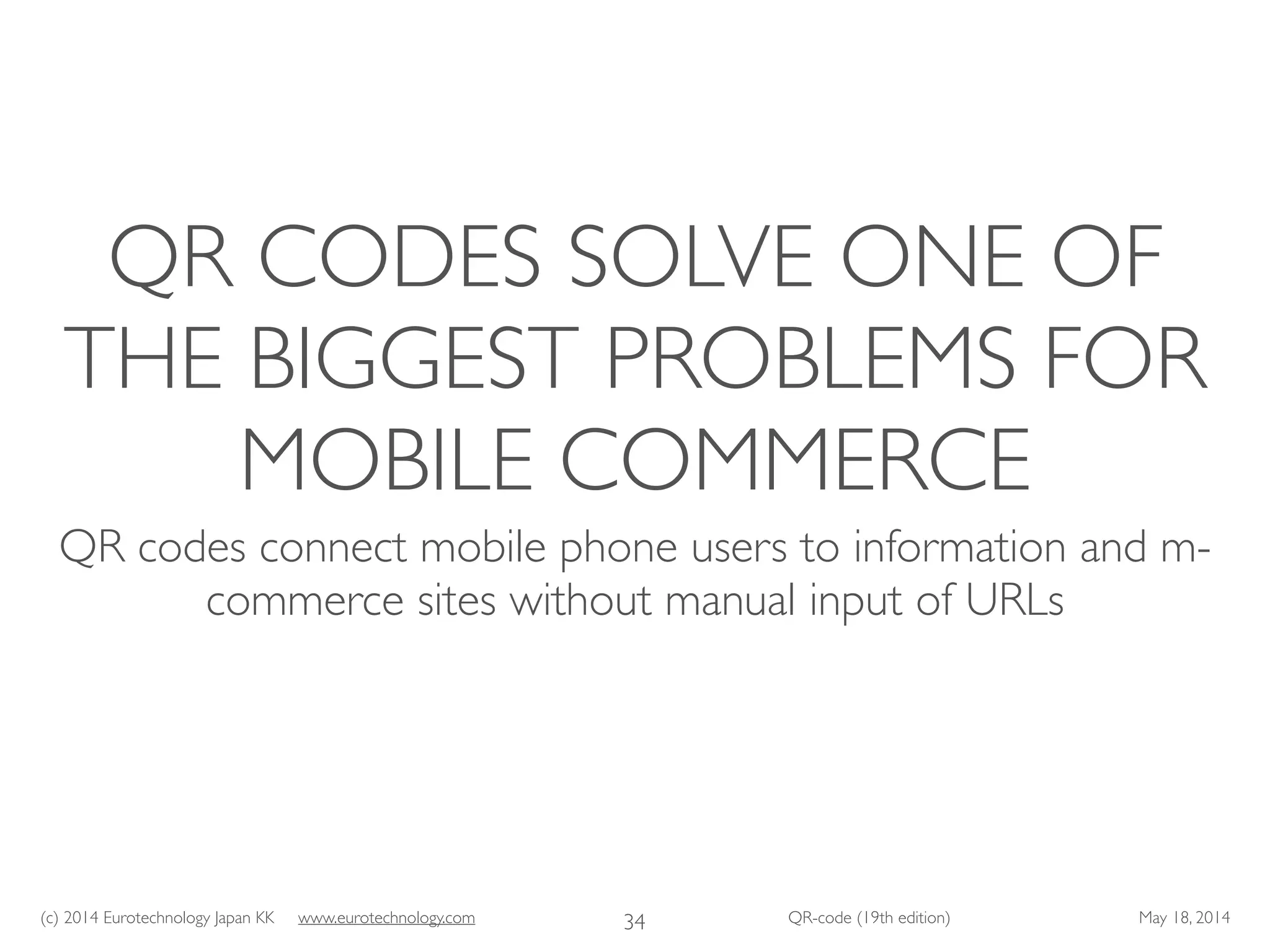 (c) 2014 Eurotechnology Japan KK www.eurotechnology.com QR-code (19th edition) May 18, 2014
QR CODES SOLVE ONE OF
THE BIGGEST PROBLEMS FOR
MOBILE COMMERCE
QR codes connect mobile phone users to information and m-
commerce sites without manual input of URLs
34
 