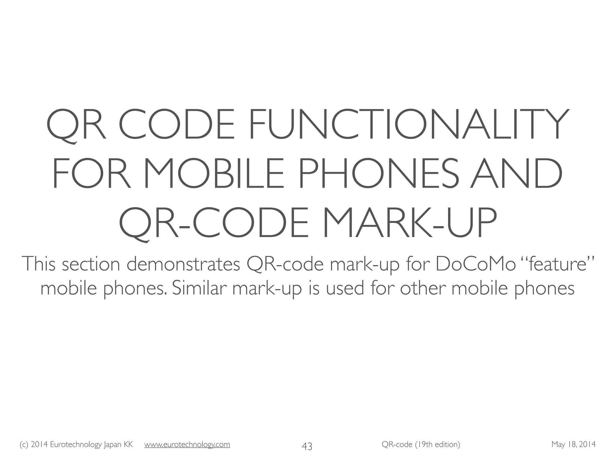 (c) 2014 Eurotechnology Japan KK www.eurotechnology.com QR-code (19th edition) May 18, 2014
QR CODE FUNCTIONALITY
FOR MOBILE PHONES AND
QR-CODE MARK-UP
This section demonstrates QR-code mark-up for DoCoMo “feature”
mobile phones. Similar mark-up is used for other mobile phones
43
 