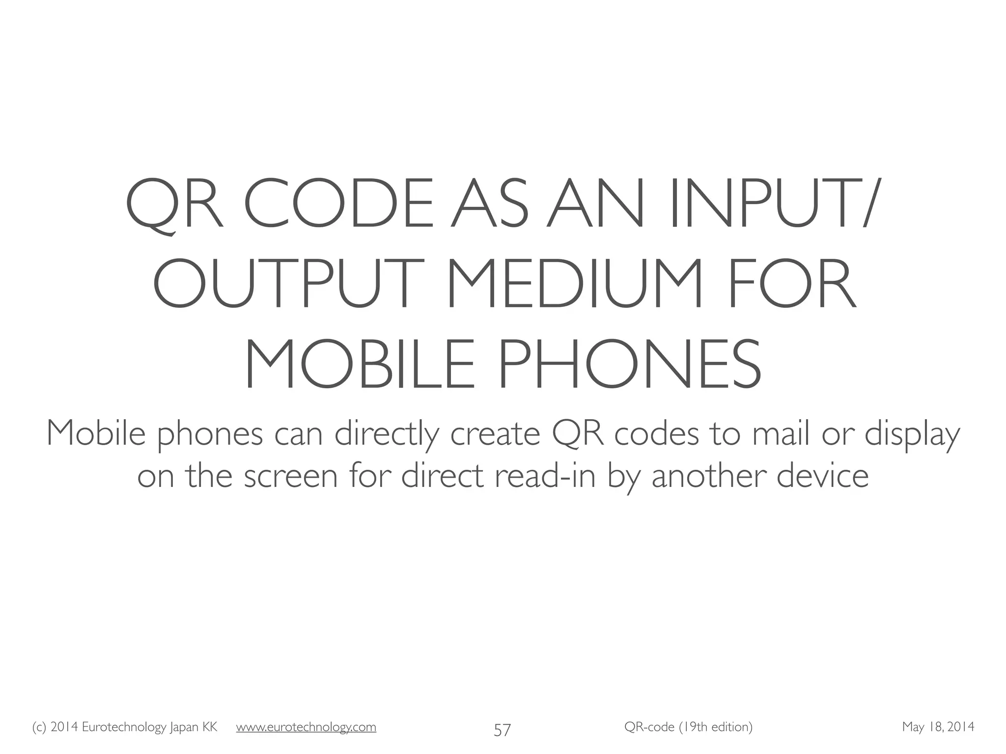 (c) 2014 Eurotechnology Japan KK www.eurotechnology.com QR-code (19th edition) May 18, 2014
QR CODE AS AN INPUT/
OUTPUT MEDIUM FOR
MOBILE PHONES
Mobile phones can directly create QR codes to mail or display
on the screen for direct read-in by another device
57
 
